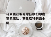 开云体育下载-关于马来西亚羽毛球队横扫印度羽毛球队，斯里坎特制霸全场的信息